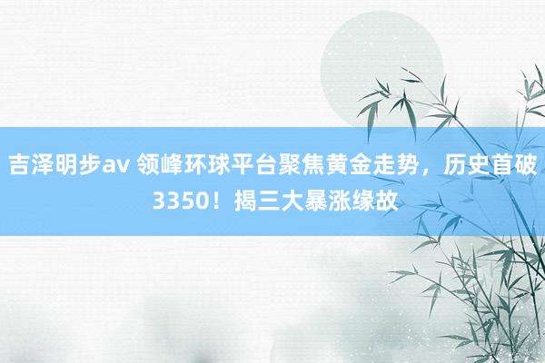 吉泽明步av 领峰环球平台聚焦黄金走势，历史首破 3350！揭三大暴涨缘故