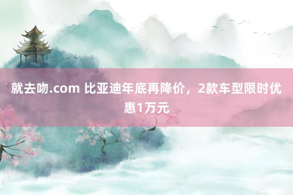 就去吻.com 比亚迪年底再降价，2款车型限时优惠1万元