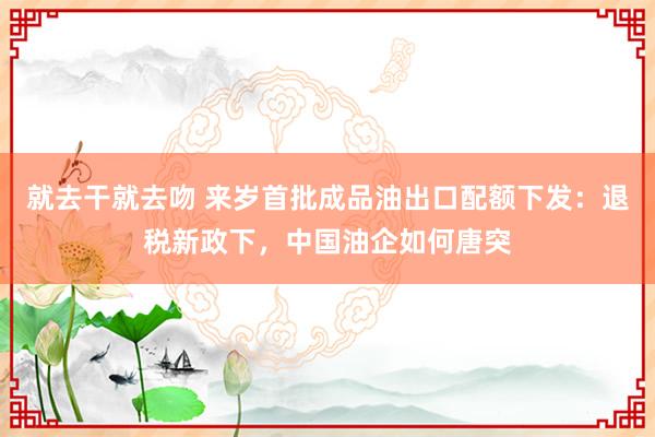 就去干就去吻 来岁首批成品油出口配额下发：退税新政下，中国油企如何唐突