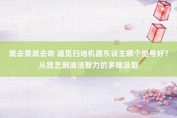 就去爱就去吻 追觅扫地机器东谈主哪个型号好？从技艺到清洁智力的多维汲取