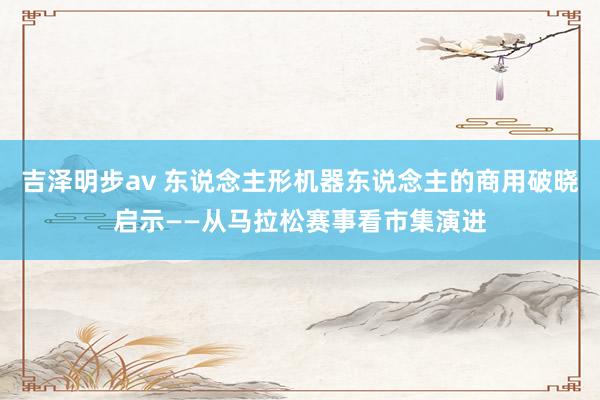 吉泽明步av 东说念主形机器东说念主的商用破晓启示——从马拉松赛事看市集演进