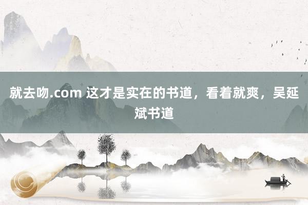 就去吻.com 这才是实在的书道，看着就爽，吴延斌书道