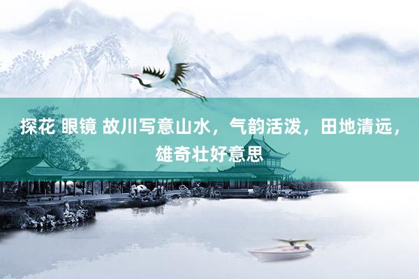 探花 眼镜 故川写意山水，气韵活泼，田地清远，雄奇壮好意思