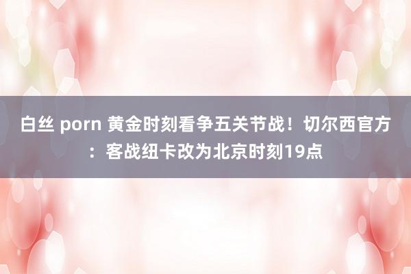 白丝 porn 黄金时刻看争五关节战！切尔西官方：客战纽卡改为北京时刻19点