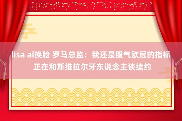 lisa ai换脸 罗马总监：我还是服气欧冠的指标 正在和斯维拉尔牙东说念主谈续约