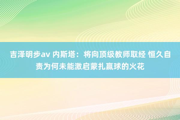 吉泽明步av 内斯塔：将向顶级教师取经 恒久自责为何未能激启蒙扎赢球的火花