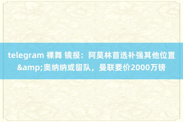 telegram 裸舞 镜报：阿莫林首选补强其他位置&奥纳纳或留队，曼联要价2000万镑
