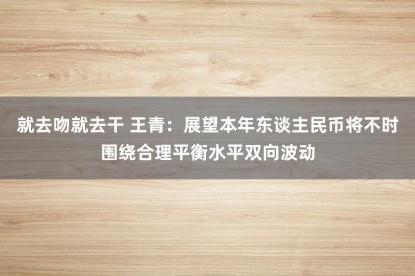 就去吻就去干 王青：展望本年东谈主民币将不时围绕合理平衡水平双向波动