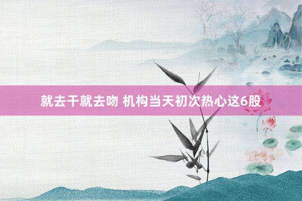 就去干就去吻 机构当天初次热心这6股
