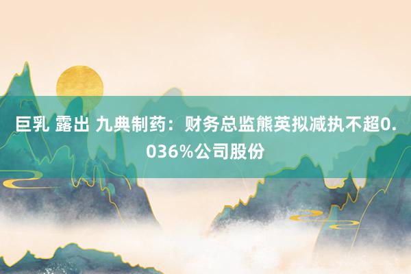 巨乳 露出 九典制药：财务总监熊英拟减执不超0.036%公司股份