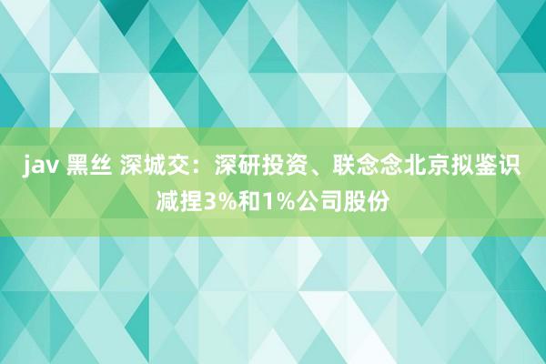 jav 黑丝 深城交：深研投资、联念念北京拟鉴识减捏3%和1%公司股份