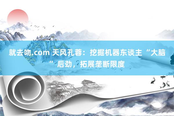 就去吻.com 天风孔蓉：挖掘机器东谈主 “大脑” 后劲，拓展垄断限度