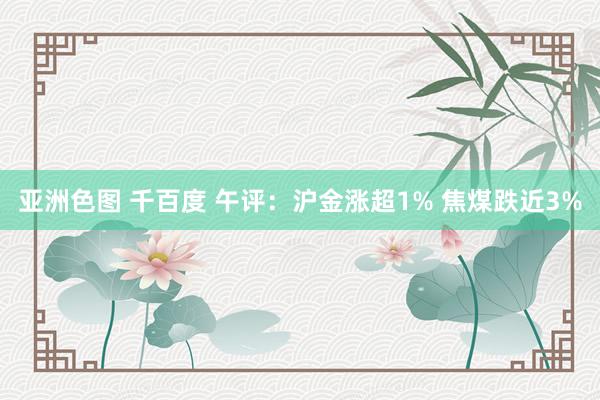 亚洲色图 千百度 午评：沪金涨超1% 焦煤跌近3%