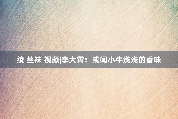 绫 丝袜 视频|李大霄：或闻小牛浅浅的香味