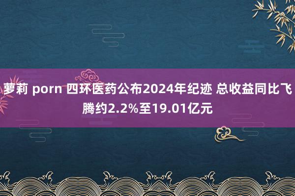 萝莉 porn 四环医药公布2024年纪迹 总收益同比飞腾约2.2%至19.01亿元