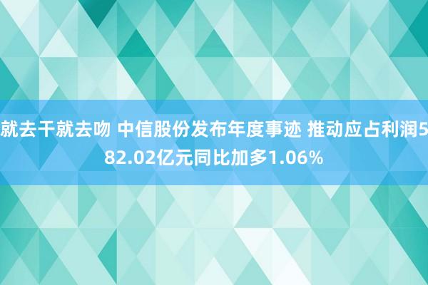 就去干就去吻 中信股份发布年度事迹 推动应占利润582.02亿元同比加多1.06%