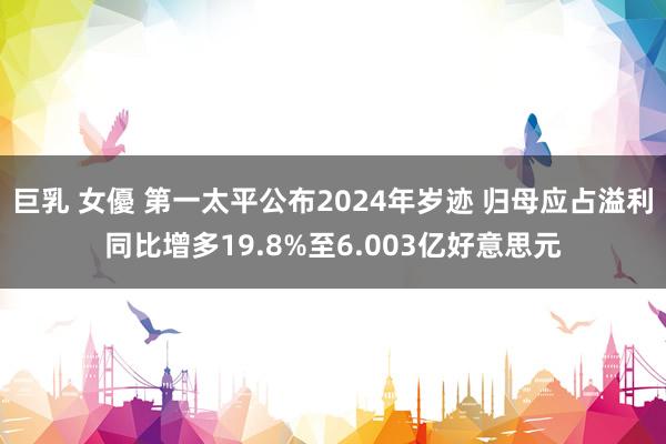 巨乳 女優 第一太平公布2024年岁迹 归母应占溢利同比增多19.8%至6.003亿好意思元
