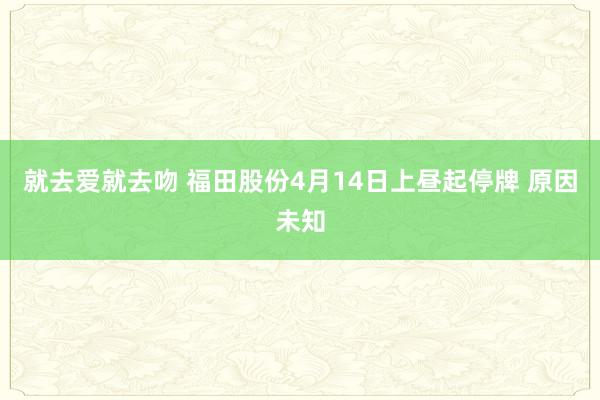 就去爱就去吻 福田股份4月14日上昼起停牌 原因未知