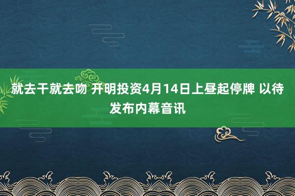就去干就去吻 开明投资4月14日上昼起停牌 以待发布内幕音讯