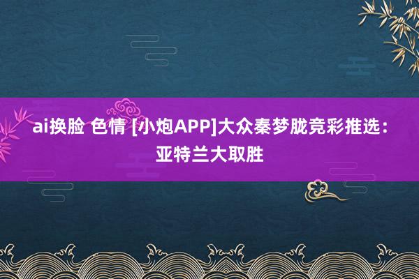 ai换脸 色情 [小炮APP]大众秦梦胧竞彩推选：亚特兰大取胜