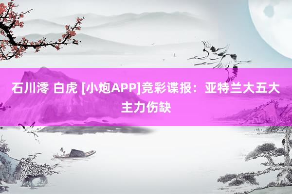 石川澪 白虎 [小炮APP]竞彩谍报：亚特兰大五大主力伤缺