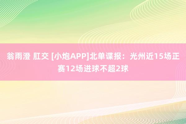 翁雨澄 肛交 [小炮APP]北单谍报：光州近15场正赛12场进球不超2球