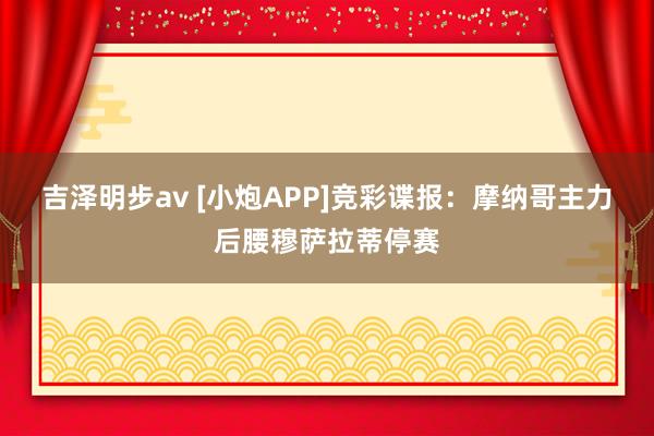 吉泽明步av [小炮APP]竞彩谍报：摩纳哥主力后腰穆萨拉蒂停赛