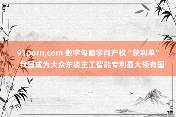 91porn，com 数字勾画学问产权“获利单”，我国成为大众东谈主工智能专利最大领有国