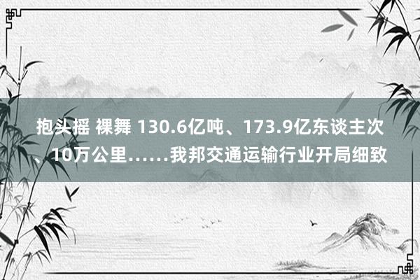 抱头摇 裸舞 130.6亿吨、173.9亿东谈主次、10万公里……我邦交通运输行业开局细致