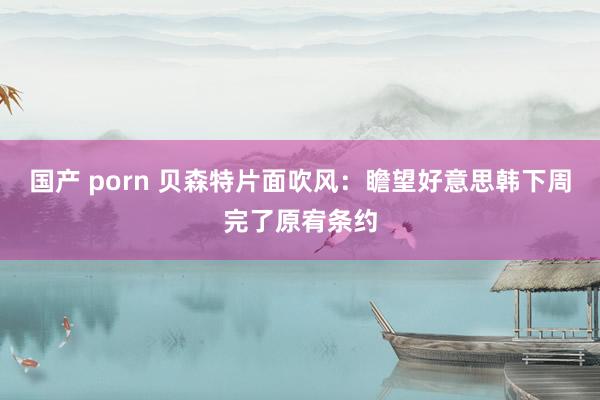 国产 porn 贝森特片面吹风：瞻望好意思韩下周完了原宥条约