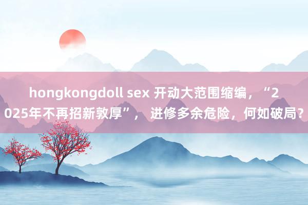 hongkongdoll sex 开动大范围缩编，“2025年不再招新敦厚”， 进修多余危险，何如破局？