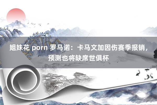 姐妹花 porn 罗马诺：卡马文加因伤赛季报销，预测也将缺席世俱杯
