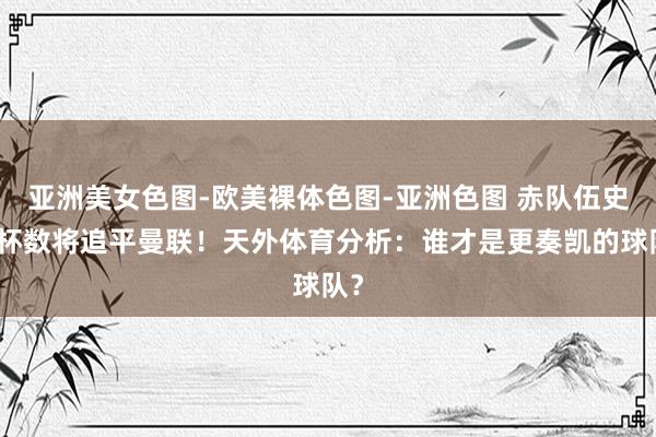 亚洲美女色图-欧美裸体色图-亚洲色图 赤队伍史奖杯数将追平曼联！天外体育分析：谁才是更奏凯的球队？