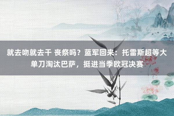 就去吻就去干 丧祭吗？蓝军回来：托雷斯超等大单刀淘汰巴萨，挺进当季欧冠决赛