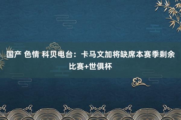 国产 色情 科贝电台：卡马文加将缺席本赛季剩余比赛+世俱杯