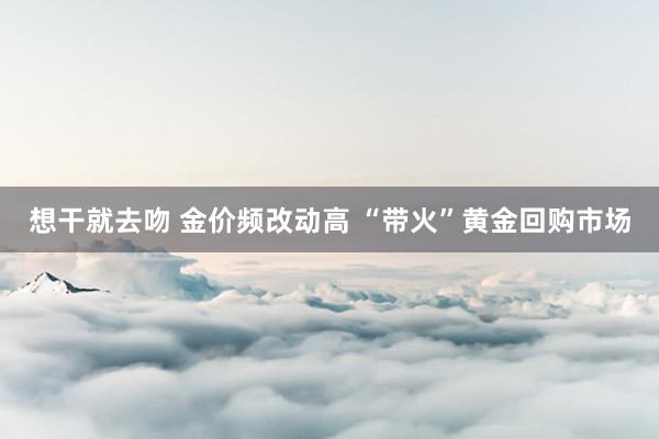 想干就去吻 金价频改动高 “带火”黄金回购市场