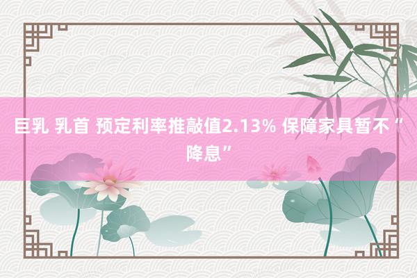巨乳 乳首 预定利率推敲值2.13% 保障家具暂不“降息”