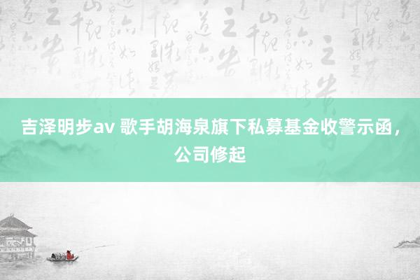 吉泽明步av 歌手胡海泉旗下私募基金收警示函，公司修起