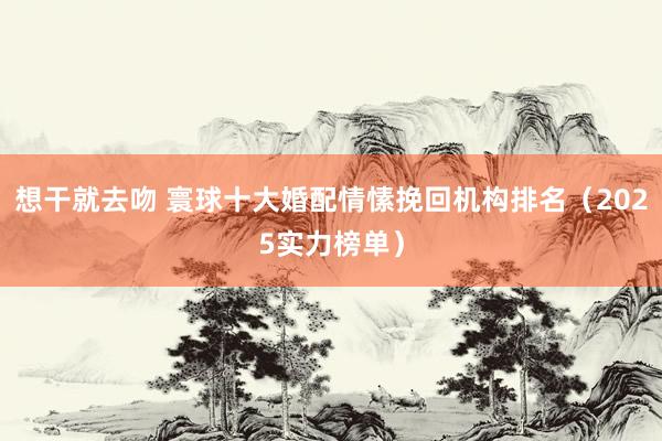 想干就去吻 寰球十大婚配情愫挽回机构排名（2025实力榜单）