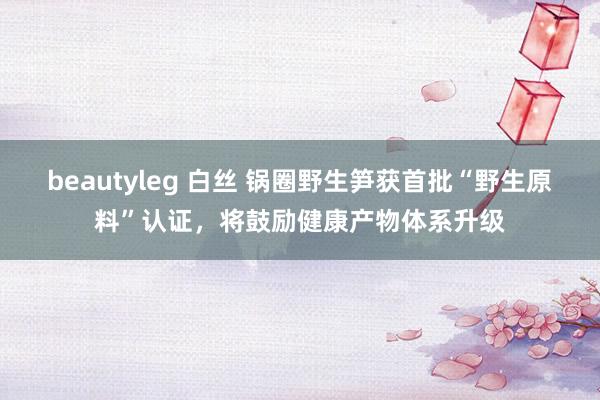 beautyleg 白丝 锅圈野生笋获首批“野生原料”认证，将鼓励健康产物体系升级