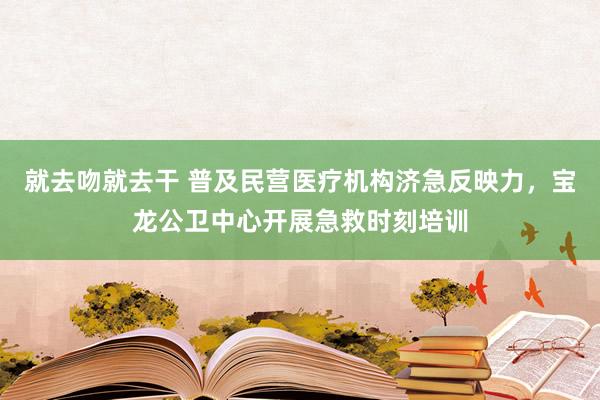 就去吻就去干 普及民营医疗机构济急反映力，宝龙公卫中心开展急救时刻培训