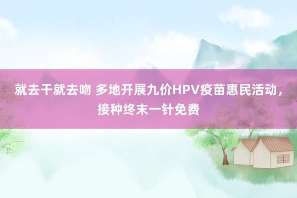 就去干就去吻 多地开展九价HPV疫苗惠民活动，接种终末一针免费
