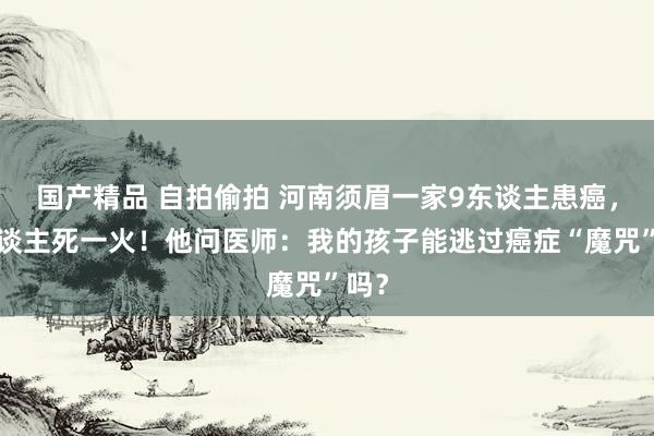 国产精品 自拍偷拍 河南须眉一家9东谈主患癌，8东谈主死一火！他问医师：我的孩子能逃过癌症“魔咒”吗？