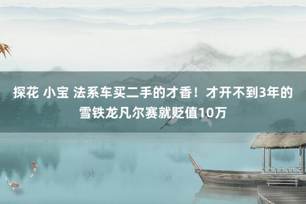 探花 小宝 法系车买二手的才香！才开不到3年的雪铁龙凡尔赛就贬值10万