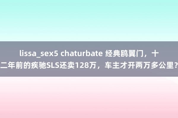 lissa_sex5 chaturbate 经典鸥翼门，十二年前的疾驰SLS还卖128万，车主才开两万多公里？