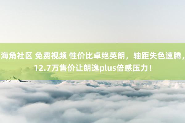 海角社区 免费视频 性价比卓绝英朗，轴距失色速腾，12.7万售价让朗逸plus倍感压力！