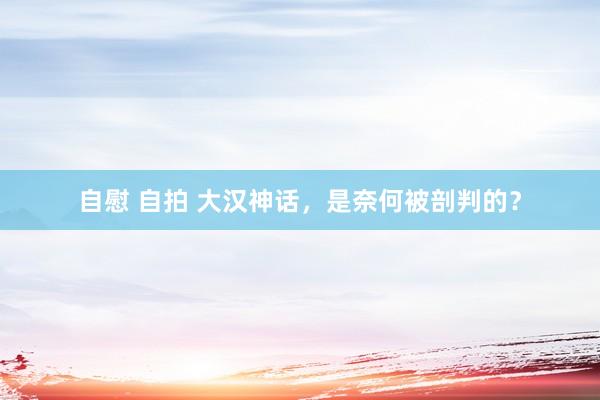 自慰 自拍 大汉神话，是奈何被剖判的？