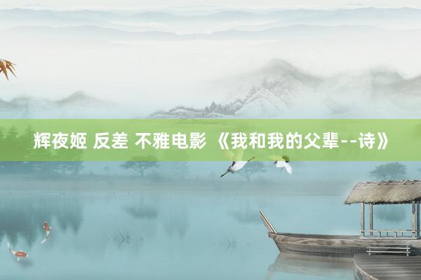 辉夜姬 反差 不雅电影 《我和我的父辈﹣﹣诗》