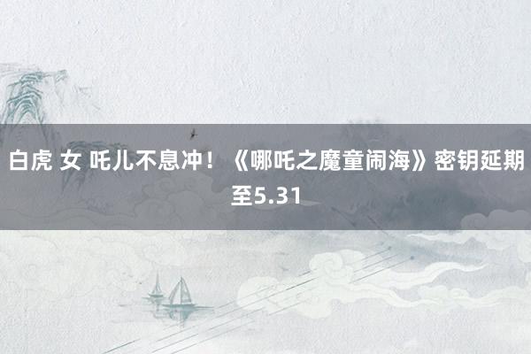 白虎 女 吒儿不息冲！《哪吒之魔童闹海》密钥延期至5.31