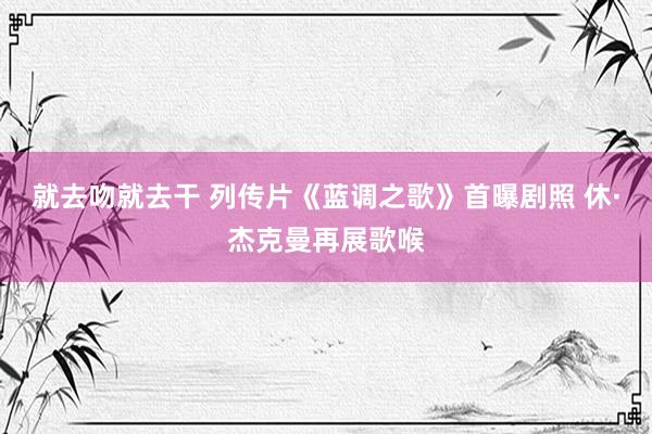 就去吻就去干 列传片《蓝调之歌》首曝剧照 休·杰克曼再展歌喉